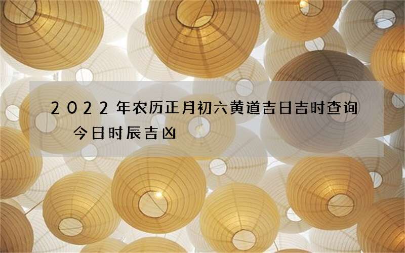 2022年农历正月初六黄道吉日吉时查询 今日时辰吉凶